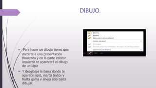 DIBUJO.
 Para hacer un dibujo tienes que
meterte a una presentación
finalizada y en la parte inferior
izquierda te aparecerá el dibujo
de un lápiz
 Y desglosas la barra donde te
aparece lápiz, marca textos y
hasta goma y ahora solo basta
dibujar.
 