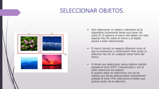 SELECCIONAR OBJETOS.
 Para seleccionar un objeto o elemento de la
diapositiva únicamente tienes que hacer clic
sobre él. Si aparece el marco del objeto con este
aspecto haz clic sobre el marco y el objeto
pasará a estar seleccionado.
 El marco tomará un aspecto diferente como el
que te mostramos a continuación Para quitar la
selección haz clic en cualquier parte fuera del
marco.
 Si tienes que seleccionar varios objetos mantén
pulsada la tecla SHIFT (mayúsculas) y con el
ratón selecciona los objetos.
Si quieres dejar de seleccionar uno de los
objetos que tienes seleccionados manteniendo
pulsada la tecla CTRL selecciona el objeto que
quieras quitar de la selección.
 