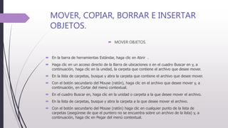 MOVER, COPIAR, BORRAR E INSERTAR
OBJETOS.
 MOVER OBJETOS.
 En la barra de herramientas Estándar, haga clic en Abrir .
 Haga clic en un acceso directo de la Barra de ubicaciones o en el cuadro Buscar en y, a
continuación, haga clic en la unidad, la carpeta que contiene el archivo que desee mover.
 En la lista de carpetas, busque y abra la carpeta que contiene el archivo que desee mover.
 Con el botón secundario del Mouse (ratón), haga clic en el archivo que desee mover y, a
continuación, en Cortar del menú contextual.
 En el cuadro Buscar en, haga clic en la unidad o carpeta a la que desee mover el archivo.
 En la lista de carpetas, busque y abra la carpeta a la que desee mover el archivo.
 Con el botón secundario del Mouse (ratón) haga clic en cualquier punto de la lista de
carpetas (asegúrese de que el puntero no se encuentra sobre un archivo de la lista) y, a
continuación, haga clic en Pegar del menú contextual.
 