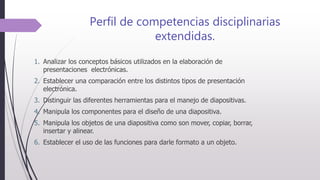 Perfil de competencias disciplinarias
extendidas.
1. Analizar los conceptos básicos utilizados en la elaboración de
presentaciones electrónicas.
2. Establecer una comparación entre los distintos tipos de presentación
electrónica.
3. Distinguir las diferentes herramientas para el manejo de diapositivas.
4. Manipula los componentes para el diseño de una diapositiva.
5. Manipula los objetos de una diapositiva como son mover, copiar, borrar,
insertar y alinear.
6. Establecer el uso de las funciones para darle formato a un objeto.
 