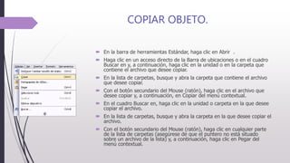COPIAR OBJETO.
 En la barra de herramientas Estándar, haga clic en Abrir .
 Haga clic en un acceso directo de la Barra de ubicaciones o en el cuadro
Buscar en y, a continuación, haga clic en la unidad o en la carpeta que
contiene el archivo que desee copiar.
 En la lista de carpetas, busque y abra la carpeta que contiene el archivo
que desee copiar.
 Con el botón secundario del Mouse (ratón), haga clic en el archivo que
desee copiar y, a continuación, en Copiar del menú contextual.
 En el cuadro Buscar en, haga clic en la unidad o carpeta en la que desee
copiar el archivo.
 En la lista de carpetas, busque y abra la carpeta en la que desee copiar el
archivo.
 Con el botón secundario del Mouse (ratón), haga clic en cualquier parte
de la lista de carpetas (asegúrese de que el puntero no está situado
sobre un archivo de la lista) y, a continuación, haga clic en Pegar del
menú contextual.
 