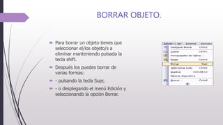 BORRAR OBJETO.
 Para borrar un objeto tienes que
seleccionar el/los objeto/s a
eliminar manteniendo pulsada la
tecla shift.
 Después los puedes borrar de
varias formas:
 - pulsando la tecla Supr,
 - o desplegando el menú Edición y
seleccionando la opción Borrar.
 