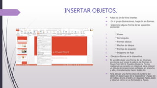 INSERTAR OBJETOS.
 Pulse clic en la ficha Insertar.
 En el grupo Ilustraciones, haga clic en Formas.
 Seleccione alguna Forma de las siguientes
secciones:
1. * Líneas
2. * Rectángulos
3. * Formas básicas
4. * Flechas de bloque
5. * Formas de ecuación
6. * Diagrama de flujo
 Dibuje su Forma en la diapositiva.
 Es sencillo elegir una Forma de las diversas
secciones que posee la galería de Formas en
PowerPoint 2013. Puedes dibujar la Forma
realizando un arrastre en diagonal para obtener
un dibujo de proporciones similares en el ancho
y alto, o simplemente hacer doble clic.
 Para dibujar una forma sitúe el puntero del
ratón en algún lugar de la diapositiva y haga clic
sin soltar, ahora arrastre en diagonal hacia abajo
y observe como se va formando la figura.
 