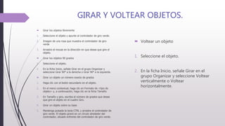 GIRAR Y VOLTEAR OBJETOS.
 Girar los objetos libremente
1. Seleccione el objeto y apunte al controlador de giro verde.
2. Imagen de una rosa que muestra el controlador de giro
verde
3. Arrastre el mouse en la dirección en que desee que gire el
objeto.
 Girar los objetos 90 grados
1. Seleccione el objeto.
2. En la ficha Inicio, señale Girar en el grupo Organizar y
seleccione Girar 90° a la derecha o Girar 90° a la izquierda.
 Girar un objeto un número exacto de grados
1. Haga clic con el botón secundario en el objeto.
2. En el menú contextual, haga clic en Formato de <tipo de
objeto> y, a continuación, haga clic en la ficha Tamaño.
3. En Tamaño y giro, escriba el número de grados que desea
que gire el objeto en el cuadro Giro.
4. Girar un objeto sobre su base
5. Mantenga pulsada la tecla CTRL y arrastre el controlador de
giro verde. El objeto girará en un círculo alrededor del
controlador, situado enfrente del controlador de giro verde.
 Voltear un objeto
1. Seleccione el objeto.
2. En la ficha Inicio, señale Girar en el
grupo Organizar y seleccione Voltear
verticalmente o Voltear
horizontalmente.
 