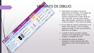 FORMATO DE DIBUJO.
 Seleccionar la imagen a la que le
aplicaremos el formato. A la imagen de
abajo le vamos a cambiar el color,
vamos a transformar el color verde en
rojo. Para ello, una vez que la figura
este seleccionada, pulsaremos el botón
"Color de relleno " de la barra de dibujo
 En la venta de colores pulsaremos en el
botón "Mas colores" y en la ventana
podremos elegir el color que queramos
aplicarle a la imagen.
 Cuando le demos al botón aceptar,
veremos en la diapositiva que nuestra
imagen a cambiado de color
 Situándonos sobre la imagen y
pulsando el botón derecho del ratón
accedemos a otras herramientas muy
útiles.
 