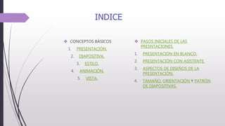 INDICE
 CONCEPTOS BÁSICOS
1. PRESENTACIÓN.
2. DIAPOSITIVA.
3. ESTILO.
4. ANIMACIÓN.
5. VISTA.
 PASOS INICIALES DE LAS
PRESNTACIONES.
1. PRESENTACIÓN EN BLANCO.
2. PRESENTACIÓN CON ASISTENTE.
3. ASPECTOS DE DISEÑOS DE LA
PRESENTACIÓN.
4. TAMAÑO, ORIENTACIÓN Y PATRÓN
DE DIAPOSITIVAS.
 
