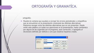 ORTOGRAFÍA Y GRAMATÍCA.
ortografía:
 Muestra la ventana que ayudara a corregir los errores gramaticales y ortográficos
que se encuentren en la presentación mostrando las distintas alternativas.
Podremos escoger entre las distintas alternativas que se nos presentan: Desde
omitir esta palabra y/o todas sus apariciones en la presentación, hasta cambiarla/s
por alguna de las sugeridas por el programa, auto corrección, o agregarla al
diccionario definido por defecto o uno que nosotros hayamos creado.
 