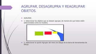 AGRUPAR, DESAGRUPRA Y REAGRUPAR
OBJETOS.
 AGRUPAR:
 1. Seleccionar los objetos que se desean agrupar, de manera de que todos estén
seleccionados como se muestra.
 2. Seleccionar la opción Agrupar del menú de Dibujo de la barra de herramientas de
dibujo.
 