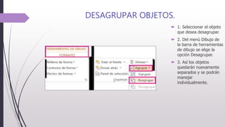 DESAGRUPAR OBJETOS.
 1. Seleccionar el objeto
que desea desagrupar.
 2. Del menú Dibujo de
la barra de herramientas
de dibujo se elige la
opción Desagrupar.
 3. Así los objetos
quedarán nuevamente
separados y se podrán
manejar
individualmente.
 