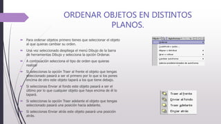 ORDENAR OBJETOS EN DISTINTOS
PLANOS.
 Para ordenar objetos primero tienes que seleccionar el objeto
al que quieras cambiar su orden.
 Una vez seleccionado despliega el menú Dibujo de la barra
de herramientas Dibujo y selecciona la opción Ordenar.
 A continuación selecciona el tipo de orden que quieras
realizar
 Si seleccionas la opción Traer al frente el objeto que tengas
seleccionado pasará a ser el primero por lo que si los pones
encima de otro este objeto tapará a los que tiene debajo.
 Si seleccionas Enviar al fondo este objeto pasará a ser el
último por lo que cualquier objeto que haya encima de él lo
tapará.
 Si seleccionas la opción Traer adelante el objeto que tengas
seleccionado pasará una posición hacia adelante.
 Si seleccionas Enviar atrás este objeto pasará una posición
atrás.
 