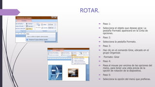 ROTAR.
 Paso 1:
 Selecciona el objeto que deseas girar. La
pestaña Formato aparecerá en la Cinta de
opciones.
 Paso 2:
 Selecciona la pestaña Formato.
 Paso 3:
 Haz clic en el comando Girar, ubicado en el
grupo Organizar.
 Formato: Girar
 Paso 4:
 Pasa el mouse por encima de las opciones del
menú, para tener una vista previa de la
opción de rotación de la diapositiva.
 Paso 5:
 Selecciona la opción del menú que prefieras.
 