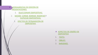  HERRAMIENTAS DE EDICIÓN DE
PRESENTACIONES.
1. SELECCIONAR DIAPOSITIVAS.
2. MOVER, COPIAR, BORRAR, INSERTAR Y
DUPLICAR DIAPOSITIVAS.
3. EFECTOS DE TRTRANSICIÓN DE
DIAPOSITIVA.
 ASPECTOS DE DISEÑO DE
DIAPOSITIVA
1. TEXTO.
2. DIBUJO.
3. IMÁGENES.
 
