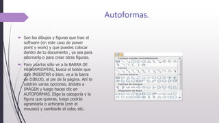 Autoformas.
 Son los dibujos y figuras que trae el
software (en este caso de power
point y work) y que puedes colocar
dentro de tu documento , ya sea para
adornarlo o para crear otras figuras.
 Para usarlos sólo ve a la BARRA DE
HERRAMIEMTAS, busca el botón que
dice INSERTAR o bien, ve a la barra
de DIBUJO, al pie de la página. Ahí te
saldrán varias opciones, ándate a
IMÁGEN y luego haces clic en
AUTOFORMAS. Elige la categoría y la
figura que quieras, luego podrás
agrandarla o achicarla (con el
mousse) y cambiarle el color, etc.
 