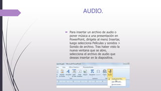 AUDIO.
 Para insertar un archivo de audio o
poner música a una presentación en
PowerPoint, dirígete al menú Insertar,
luego selecciona Películas y sonidos >
Sonido de archivo. Tras haber visto la
nueva ventana que se abre,
selecciona el archivo de audio que
deseas insertar en la diapositiva.
 
