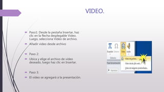 VIDEO.
 Paso1: Desde la pestaña Insertar, haz
clic en la flecha desplegable Video.
Luego, selecciona Video de archivo.
 Añadir video desde archivo
 Paso 2:
 Ubica y elige el archivo de video
deseado, luego haz clic en Insertar.
 Paso 3:
 El video se agregará a la presentación.
 