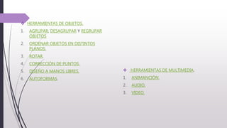  HERRAMIENTAS DE OBJETOS.
1. AGRUPAR, DESAGRUPAR Y REGRUPAR
OBJETOS
2. ORDENAR OBJETOS EN DISTINTOS
PLANOS.
3. ROTAR.
4. CORRECCIÓN DE PUNTOS.
5. DISEÑO A MANOS LIBRES.
6. AUTOFORMAS.
 HERRAMIENTAS DE MULTIMEDIA.
1. ANIMANCIÓN.
2. AUDIO.
3. VIDEO.
 
