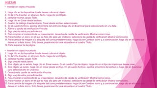 • Insertar un objeto vinculado
1. Haga clic en la diapositiva donde desee colocar el objeto.
2. En la ficha Insertar, en el grupo Texto, haga clic en Objeto.
3. pestaña Insertar, grupo Texto
4. Haga clic en Crear desde archivo.
5. Cuadro de diálogo Insertar objeto, Crear desde archivo seleccionado
6. En el cuadro Archivo, escriba el nombre del archivo o haga clic en Examinar para seleccionarlo en una lista.
7. Active la casilla de verificación Vincular.
8. Siga uno de estos procedimientos:
9. Para mostrar el contenido de su presentación, desactive la casilla de verificación Mostrar como icono.
10.Para mostrar un icono en el que se hizo clic para ver el objeto, seleccione la casilla de verificación Mostrar como icono.
11.Para cambiar la imagen o la etiqueta del icono predeterminado, haga clic en Cambiar icono y, a continuación, haga clic en el icono que
desee en la lista Icono. Si lo desea, puede escribir una etiqueta en el cuadro Título.
12.Parte superior de la página
• Insertar un objeto incrustado
1. Haga clic en la diapositiva donde desee colocar el objeto.
2. En la ficha Insertar, en el grupo Texto, haga clic en Objeto.
3. pestaña Insertar, grupo Texto
4. Siga uno de estos pasos:
5. Si el objeto ya no existe, haga clic en Crear nuevo. En el cuadro Tipo de objeto, haga clic en el tipo de objeto que desee crear.
6. Si el objeto ya existe, haga clic en Crear desde archivo. En el cuadro Archivo, escriba el nombre del archivo o haga clic en Examinar
para seleccionarlo en una lista.
7. Desactive la casilla de verificación Vincular.
8. Siga uno de estos procedimientos:
9. Para mostrar el contenido de su presentación, desactive la casilla de verificación Mostrar como icono.
10.Para mostrar un icono en el que se hizo clic para ver el objeto, seleccione la casilla de verificación Mostrar como icono.
11.Para cambiar la imagen o la etiqueta del icono predeterminado, haga clic en Cambiar icono y, a continuación, haga clic en el icono que
desee en la lista Icono. Si lo desea, puede escribir una etiqueta en el cuadro Título.
INSETAR
 