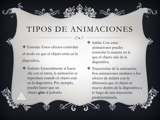 TIPOS DE ANIMACIONES
 Entrada: Estos efectos controlan
el modo en que el objeto entra en la
diapositiva.
 Énfasis: Generalmente al hacer
clic con el ratón, la animación se
reproduce cuando el objeto está
en la diapositiva. Por ejemplo,
puedes hacer que un
objeto gire al pulsarlo
 Salida: Con estas
animaciones puedes
controlar la manera en la
que el objeto sale de la
diapositiva.
 Trayectorias de la animación:
Son animaciones similares a los
efectos de énfasis con la
diferencia que el objeto se
mueve dentro de la diapositiva a
lo largo de una trayectoria
predeterminada,
 