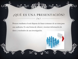 ¿QUÉ ES UNA PRESENTACIÓN?
Proceso mediante el cual dispone de frases comunes de un tema para
una audiencia. Es una forma de ofrecer y mostrar información de
datos y resultados de una investigación.
 