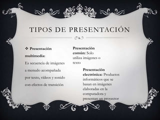 TIPOS DE PRESENTACIÓN
 Presentación
multimedia:
Es secuencia de imágenes
a menudo acompañada
por texto, vídeos y sonido
con efectos de transición
Presentación
común: Solo
utiliza imágenes o
texto
Presentación
electrónica: Productos
informáticos que se
basan en imágenes
elaboradas en la
computadora y
presentan un proyector
 