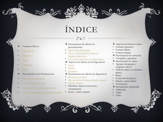 ÍNDICE
 Conceptos Básicos
• Presentación
• Diapositiva
• Estilo
• Animación
• Vista
 Pasos Iniciales de las Presentaciones
• Presentaciones en blanco
• Presentación con asistente
• Aspectos de diseño de la presentación
• Tamaño, orientación y patrón de diapositivas
 Herramientas de edición de
presentaciones
• Seleccionar diapositiva
• Mover, copiar, borrar, insertar y
duplicar diapositiva
• Efectos de transición en diapositivas
 Aspectos de diseño en las diapositivas
• Texto
• Dibujo
• Imágenes
 Herramientas de edición de diapositivas
• Seleccionar objetos
• Mover, copiar, borrar e insertar objetos
• Alinear objetos
• Distribuir objetos horizontal y
verticalmente
• Girar y voltear objetos
 Aspectos del formato objeto
• Formato caracteres
• Formato dibujo
• Formato imagen
 Herramientas de corrección
• Ortografía y gramática
 Herramientas de objeto
• Agrupar, desagrupar y
reagrupar objetos
• Ordenar objetos en distintos
planos
• Rotar
• Corrección de puntos
• Diseño a manos libres
• Autoformas
 Herramientas multimedia
• Animación
• Audio
• Video
 