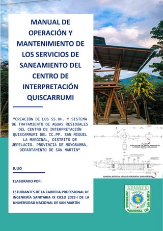 1
JULIO
ELABORADO POR:
ESTUDIANTES DE LA CARRERA PROFESIONAL DE
INGENIERÍA SANITARIA IX CICLO 2022-I DE LA
UNIVERSIDAD NACIONAL DE SAN MARTÍN
HUMEDAL ARTIFICIAL DE FLUJO HORIZONTAL SUBSUPERFICIAL
MANUAL DE
OPERACIÓN Y
MANTENIMIENTO DE
LOS SERVICIOS DE
SANEAMIENTO DEL
CENTRO DE
INTERPRETACIÓN
QUISCARRUMI
2022
“CREACIÓN DE LOS SS.HH. Y SISTEMA
DE TRATAMIENTO DE AGUAS RESIDUALES
DEL CENTRO DE INTERPRETACIÓN
QUISCARRUMI DEL CC.PP. SAN MIGUEL
LA MARGINAL, DISTRITO DE
JEPELACIO. PROVINCIA DE MOYOBAMBA,
DEPARTAMENTO DE SAN MARTÍN”
 