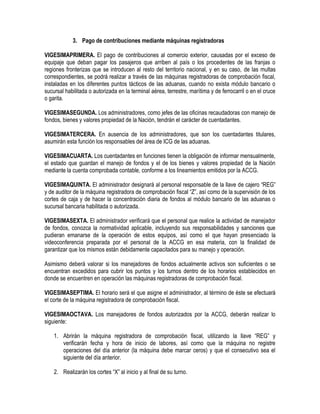 3. Pago de contribuciones mediante máquinas registradoras
VIGESIMAPRIMERA. El pago de contribuciones al comercio exterior, causadas por el exceso de
equipaje que deban pagar los pasajeros que arriben al país o los procedentes de las franjas o
regiones fronterizas que se introducen al resto del territorio nacional, y en su caso, de las multas
correspondientes, se podrá realizar a través de las máquinas registradoras de comprobación fiscal,
instaladas en los diferentes puntos tácticos de las aduanas, cuando no exista módulo bancario o
sucursal habilitada o autorizada en la terminal aérea, terrestre, marítima y de ferrocarril o en el cruce
o garita.
VIGESIMASEGUNDA. Los administradores, como jefes de las oficinas recaudadoras con manejo de
fondos, bienes y valores propiedad de la Nación, tendrán el carácter de cuentadantes.
VIGESIMATERCERA. En ausencia de los administradores, que son los cuentadantes titulares,
asumirán esta función los responsables del área de ICG de las aduanas.
VIGESIMACUARTA. Los cuentadantes en funciones tienen la obligación de informar mensualmente,
el estado que guardan el manejo de fondos y el de los bienes y valores propiedad de la Nación
mediante la cuenta comprobada contable, conforme a los lineamientos emitidos por la ACCG.
VIGESIMAQUINTA. El administrador designará al personal responsable de la llave de cajero “REG”
y de auditor de la máquina registradora de comprobación fiscal “Z”, así como de la supervisión de los
cortes de caja y de hacer la concentración diaria de fondos al módulo bancario de las aduanas o
sucursal bancaria habilitada o autorizada.
VIGESIMASEXTA. El administrador verificará que el personal que realice la actividad de manejador
de fondos, conozca la normatividad aplicable, incluyendo sus responsabilidades y sanciones que
pudieran emanarse de la operación de estos equipos, así como el que hayan presenciado la
videoconferencia preparada por el personal de la ACCG en esa materia, con la finalidad de
garantizar que los mismos están debidamente capacitados para su manejo y operación.
Asimismo deberá valorar si los manejadores de fondos actualmente activos son suficientes o se
encuentran excedidos para cubrir los puntos y los turnos dentro de los horarios establecidos en
donde se encuentren en operación las máquinas registradoras de comprobación fiscal.
VIGESIMASEPTIMA. El horario será el que asigne el administrador, al término de éste se efectuará
el corte de la máquina registradora de comprobación fiscal.
VIGESIMAOCTAVA. Los manejadores de fondos autorizados por la ACCG, deberán realizar lo
siguiente:
1. Abrirán la máquina registradora de comprobación fiscal, utilizando la llave “REG” y
verificarán fecha y hora de inicio de labores, así como que la máquina no registre
operaciones del día anterior (la máquina debe marcar ceros) y que el consecutivo sea el
siguiente del día anterior.
2. Realizarán los cortes “X” al inicio y al final de su turno.

 