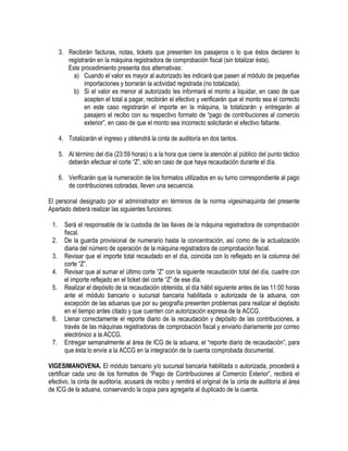 3. Recibirán facturas, notas, tickets que presenten los pasajeros o lo que éstos declaren lo
registrarán en la máquina registradora de comprobación fiscal (sin totalizar ésta).
Este procedimiento presenta dos alternativas:
a) Cuando el valor es mayor al autorizado les indicará que pasen al módulo de pequeñas
importaciones y borrarán la actividad registrada (no totalizada).
b) Si el valor es menor al autorizado les informará el monto a liquidar, en caso de que
acepten el total a pagar, recibirán el efectivo y verificarán que el monto sea el correcto
en este caso registrarán el importe en la máquina, la totalizarán y entregarán al
pasajero el recibo con su respectivo formato de “pago de contribuciones al comercio
exterior”, en caso de que el monto sea incorrecto solicitarán el efectivo faltante.
4. Totalizarán el ingreso y obtendrá la cinta de auditoría en dos tantos.
5. Al término del día (23:59 horas) o a la hora que cierre la atención al público del punto táctico
deberán efectuar el corte “Z”, sólo en caso de que haya recaudación durante el día.
6. Verificarán que la numeración de los formatos utilizados en su turno correspondiente al pago
de contribuciones cobradas, lleven una secuencia.
El personal designado por el administrador en términos de la norma vigesimaquinta del presente
Apartado deberá realizar las siguientes funciones:
1.
2.
3.
4.
5.

6.
7.

Será el responsable de la custodia de las llaves de la máquina registradora de comprobación
fiscal.
De la guarda provisional de numerario hasta la concentración, así como de la actualización
diaria del número de operación de la máquina registradora de comprobación fiscal.
Revisar que el importe total recaudado en el día, coincida con lo reflejado en la columna del
corte “Z”.
Revisar que al sumar el último corte “Z” con la siguiente recaudación total del día, cuadre con
el importe reflejado en el ticket del corte “Z” de ese día.
Realizar el depósito de la recaudación obtenida, al día hábil siguiente antes de las 11:00 horas
ante el módulo bancario o sucursal bancaria habilitada o autorizada de la aduana, con
excepción de las aduanas que por su geografía presenten problemas para realizar el depósito
en el tiempo antes citado y que cuenten con autorización expresa de la ACCG.
Llenar correctamente el reporte diario de la recaudación y depósito de las contribuciones, a
través de las máquinas registradoras de comprobación fiscal y enviarlo diariamente por correo
electrónico a la ACCG.
Entregar semanalmente al área de ICG de la aduana, el “reporte diario de recaudación”, para
que ésta lo envíe a la ACCG en la integración de la cuenta comprobada documental.

VIGESIMANOVENA. El módulo bancario y/o sucursal bancaria habilitada o autorizada, procederá a
certificar cada uno de los formatos de “Pago de Contribuciones al Comercio Exterior”, recibirá el
efectivo, la cinta de auditoría, acusará de recibo y remitirá el original de la cinta de auditoría al área
de ICG de la aduana, conservando la copia para agregarla al duplicado de la cuenta.

 