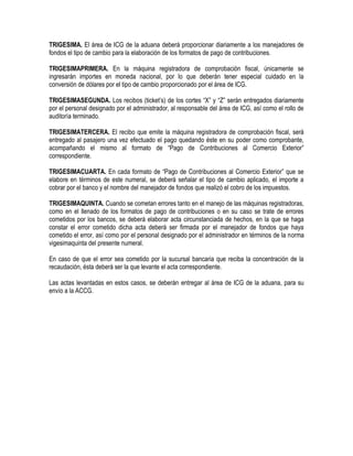 TRIGESIMA. El área de ICG de la aduana deberá proporcionar diariamente a los manejadores de
fondos el tipo de cambio para la elaboración de los formatos de pago de contribuciones.
TRIGESIMAPRIMERA. En la máquina registradora de comprobación fiscal, únicamente se
ingresarán importes en moneda nacional, por lo que deberán tener especial cuidado en la
conversión de dólares por el tipo de cambio proporcionado por el área de ICG.
TRIGESIMASEGUNDA. Los recibos (ticket‟s) de los cortes “X” y “Z” serán entregados diariamente
por el personal designado por el administrador, al responsable del área de ICG, así como el rollo de
auditoría terminado.
TRIGESIMATERCERA. El recibo que emite la máquina registradora de comprobación fiscal, será
entregado al pasajero una vez efectuado el pago quedando éste en su poder como comprobante,
acompañando el mismo al formato de “Pago de Contribuciones al Comercio Exterior”
correspondiente.
TRIGESIMACUARTA. En cada formato de “Pago de Contribuciones al Comercio Exterior” que se
elabore en términos de este numeral, se deberá señalar el tipo de cambio aplicado, el importe a
cobrar por el banco y el nombre del manejador de fondos que realizó el cobro de los impuestos.
TRIGESIMAQUINTA. Cuando se cometan errores tanto en el manejo de las máquinas registradoras,
como en el llenado de los formatos de pago de contribuciones o en su caso se trate de errores
cometidos por los bancos, se deberá elaborar acta circunstanciada de hechos, en la que se haga
constar el error cometido dicha acta deberá ser firmada por el manejador de fondos que haya
cometido el error, así como por el personal designado por el administrador en términos de la norma
vigesimaquinta del presente numeral.
En caso de que el error sea cometido por la sucursal bancaria que reciba la concentración de la
recaudación, ésta deberá ser la que levante el acta correspondiente.
Las actas levantadas en estos casos, se deberán entregar al área de ICG de la aduana, para su
envío a la ACCG.

 