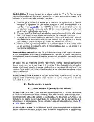 CUADRAGESIMA. El módulo bancario de la aduana recibirá del AA o Ap. Ad., los tantos
correspondientes y fotocopia de la constancia de depósito en cuenta aduanera conjuntamente con el
pedimento en original y tres copias, realizando lo siguiente:
1.

2.
3.
4.

Verificará que el importe que aparece en la constancia de depósito cubra la cantidad
consignada en el pedimento con forma de pago 4 (depósito en cuenta aduanera) referida en el
Apéndice 13 del Anexo 22 de las RCGMCE, si el importe es inferior al total de las
contribuciones causadas y en su caso de las CC, deberá verificar que se cubra la diferencia
conforme a los medios de pago autorizados.
Procederá a certificar el pedimento y sus tantos correspondientes, así como a sellar los dos
tantos de la constancia de depósito en cuenta aduanera y la copia simple de la misma.
Entregará al contribuyente los tantos del pedimento correspondiente al importador, así como
la copia simple de la constancia de depósito que ostente la firma del personal de la aduana
que autorizó y el sello del banco para que continúe con el trámite ante la aduana.
Retendrá el tanto original correspondiente a la aduana de la constancia de depósito a efecto
de que la entregue al día siguiente al área de ICG de la aduana, para que sea remitida en la
cuenta comprobada contable.

CUADRAGESIMAPRIMERA. El AA o Ap. Ad. recibirá debidamente certificado el pedimento sellado
el tanto correspondiente al importador y la copia simple de la constancia de depósito para presentar
dicho pedimento ante el mecanismo de selección automatizado anexándole la copia simple antes
citada.
En caso de dicho que mecanismo determine reconocimiento aduanero o segundo reconocimiento
éste se llevará a cabo con la copia simple de la constancia de depósito debidamente autorizada y
sellada por el módulo bancario sin que por ningún motivo se imponga sanción alguna por la no
presentación del original de la citada constancia, en virtud de que ésta quedará en poder del módulo
bancario de la aduana.
CUADRAGESIMASEGUNDA. El área de ICG de la aduana deberá recibir del módulo bancario los
originales de las constancias de depósito correspondientes a la aduana, para su envío en la cuenta
comprobada documental.
4.2. Cuentas aduaneras de garantía
4.2.1. Cuentas aduaneras de garantía por precios estimados
CUADRAGESIMATERCERA. Quienes efectúen la importación definitiva de vehículos y declaren en
el pedimento un valor inferior al precio estimado que de a conocer la SHCP mediante Resoluciones,
deberán garantizar a través de depósitos en cuentas aduaneras de garantía aperturadas en las
Instituciones del sistema financiero autorizadas, las contribuciones y CC que correspondan a la
diferencia entre el valor declarado y el precio estimado en apego a lo establecido en los artículos 84A y 86-A, fracción I de la LA.
CUADRAGESIMACUARTA. Los procedimientos relativos a la apertura y operación de depósito en
efectivo para cuentas aduaneras, así como para la recuperación del contribuyente de los depósitos y

 