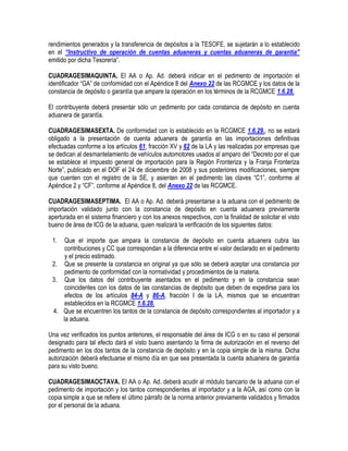 rendimientos generados y la transferencia de depósitos a la TESOFE, se sujetarán a lo establecido
en el “Instructivo de operación de cuentas aduaneras y cuentas aduaneras de garantía”
emitido por dicha Tesorería”.
CUADRAGESIMAQUINTA. El AA o Ap. Ad. deberá indicar en el pedimento de importación el
identificador “GA” de conformidad con el Apéndice 8 del Anexo 22 de las RCGMCE y los datos de la
constancia de depósito o garantía que ampare la operación en los términos de la RCGMCE 1.6.28.
El contribuyente deberá presentar sólo un pedimento por cada constancia de depósito en cuenta
aduanera de garantía.
CUADRAGESIMASEXTA. De conformidad con lo establecido en la RCGMCE 1.6.29., no se estará
obligado a la presentación de cuenta aduanera de garantía en las importaciones definitivas
efectuadas conforme a los artículos 61, fracción XV y 62 de la LA y las realizadas por empresas que
se dedican al desmantelamiento de vehículos automotores usados al amparo del “Decreto por el que
se establece el impuesto general de importación para la Región Fronteriza y la Franja Fronteriza
Norte”, publicado en el DOF el 24 de diciembre de 2008 y sus posteriores modificaciones, siempre
que cuenten con el registro de la SE, y asienten en el pedimento las claves “C1”, conforme al
Apéndice 2 y “CF”, conforme al Apéndice 8, del Anexo 22 de las RCGMCE.
CUADRAGESIMASEPTIMA. El AA o Ap. Ad. deberá presentarse a la aduana con el pedimento de
importación validado junto con la constancia de depósito en cuenta aduanera previamente
aperturada en el sistema financiero y con los anexos respectivos, con la finalidad de solicitar el visto
bueno de área de ICG de la aduana, quien realizará la verificación de los siguientes datos:
1.

Que el importe que ampara la constancia de depósito en cuenta aduanera cubra las
contribuciones y CC que correspondan a la diferencia entre el valor declarado en el pedimento
y el precio estimado.
2. Que se presente la constancia en original ya que sólo se deberá aceptar una constancia por
pedimento de conformidad con la normatividad y procedimientos de la materia.
3. Que los datos del contribuyente asentados en el pedimento y en la constancia sean
coincidentes con los datos de las constancias de depósito que deben de expedirse para los
efectos de los artículos 84-A y 86-A, fracción I de la LA, mismos que se encuentran
establecidos en la RCGMCE 1.6.28.
4. Que se encuentren los tantos de la constancia de depósito correspondientes al importador y a
la aduana.
Una vez verificados los puntos anteriores, el responsable del área de ICG o en su caso el personal
designado para tal efecto dará el visto bueno asentando la firma de autorización en el reverso del
pedimento en los dos tantos de la constancia de depósito y en la copia simple de la misma. Dicha
autorización deberá efectuarse el mismo día en que sea presentada la cuenta aduanera de garantía
para su visto bueno.
CUADRAGESIMAOCTAVA. El AA o Ap. Ad. deberá acudir al módulo bancario de la aduana con el
pedimento de importación y los tantos correspondientes al importador y a la AGA, así como con la
copia simple a que se refiere el último párrafo de la norma anterior previamente validados y firmados
por el personal de la aduana.

 