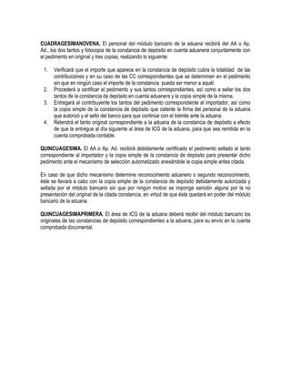 CUADRAGESIMANOVENA. El personal del módulo bancario de la aduana recibirá del AA o Ap.
Ad., los dos tantos y fotocopia de la constancia de depósito en cuenta aduanera conjuntamente con
el pedimento en original y tres copias, realizando lo siguiente:
1.
2.
3.
4.

Verificará que el importe que aparece en la constancia de depósito cubra la totalidad de las
contribuciones y en su caso de las CC correspondientes que se determinen en el pedimento
sin que en ningún caso el importe de la constancia pueda ser menor a aquél.
Procederá a certificar el pedimento y sus tantos correspondientes, así como a sellar los dos
tantos de la constancia de depósito en cuenta aduanera y la copia simple de la misma.
Entregará al contribuyente los tantos del pedimento correspondiente al importador, así como
la copia simple de la constancia de depósito que ostente la firma del personal de la aduana
que autorizó y el sello del banco para que continúe con el trámite ante la aduana.
Retendrá el tanto original correspondiente a la aduana de la constancia de depósito a efecto
de que la entregue al día siguiente al área de ICG de la aduana, para que sea remitida en la
cuenta comprobada contable.

QUINCUAGESIMA. El AA o Ap. Ad. recibirá debidamente certificado el pedimento sellado el tanto
correspondiente al importador y la copia simple de la constancia de depósito para presentar dicho
pedimento ante el mecanismo de selección automatizado anexándole la copia simple antes citada.
En caso de que dicho mecanismo determine reconocimiento aduanero o segundo reconocimiento,
éste se llevará a cabo con la copia simple de la constancia de depósito debidamente autorizada y
sellada por el módulo bancario sin que por ningún motivo se imponga sanción alguna por la no
presentación del original de la citada constancia, en virtud de que ésta quedará en poder del módulo
bancario de la aduana.
QUINCUAGESIMAPRIMERA. El área de ICG de la aduana deberá recibir del módulo bancario los
originales de las constancias de depósito correspondientes a la aduana, para su envío en la cuenta
comprobada documental.

 