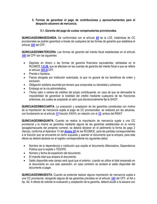 5. Formas de garantizar el pago de contribuciones y aprovechamientos para el
despacho aduanero de mercancía.
5.1. Garantía del pago de cuotas compensatorias provisionales.
QUINCUAGESIMASEGUNDA. De conformidad con el artículo 65 de la LCE, tratándose de CC
provisionales se podrán garantizar a través de cualquiera de las formas de garantía que establece el
artículo 141 del CFF.
QUINCUAGESIMATERCERA. Las formas de garantía del interés fiscal establecidas en el artículo
141 del CFF son las siguientes:







Depósito en dinero o las formas de garantía financiera equivalentes, señaladas en la
RCGMCE 1.6.26. que se efectúen en las cuentas de garantía del interés fiscal a que se refiere
el artículo 141-A CFF.
Prenda o hipoteca.
Fianza otorgada por institución autorizada, la que no gozará de los beneficios de orden y
exclusión.
Obligación solidaria asumida por tercero que compruebe su idoneidad y solvencia.
Embargo en la vía administrativa.
Títulos valor o cartera de créditos del propio contribuyente, en caso de que se demuestre la
imposibilidad de garantizar la totalidad del crédito mediante cualquiera de las fracciones
anteriores, los cuales se aceptarán al valor que discrecionalmente fije la SHCP.

QUINCUAGESIMACUARTA. La evaluación y aceptación de las garantías constituidas con motivo
de la importación de mercancía sujeta al pago de CC provisionales, se realizará por las aduanas,
con fundamento en el artículo 11 fracción XXXVI, en relación con el 13, ambos del RISAT.
QUINCUAGESIMAQUINTA. Cuando se realice la importación de mercancía sujeta a una CC
provisional y la misma se garantice mediante alguna de las garantías establecidas en la norma
sexagésimacuarta del presente numeral, se deberá declarar en el pedimento la forma de pago 2
(fianza), conforme al Apéndice 13 del Anexo 22 de las RCGMCE, para las partidas correspondientes
a la fracción que se encuentre en dicho supuesto y asentar el documento que la ampara, para este
efecto se deberá declarar en el registro correspondiente los siguientes datos:





Nombre de la dependencia o institución que expide el documento Afianzadora, Dependencia
Pública que lo expide o TESOFE.
Número y fecha de expedición del documento.
El importe total que ampara el documento.
Saldo disponible este campo será igual que el anterior, cuando se utilice el total amparado en
el documento en una sola operación, en caso contrario se anotará el saldo disponible del
documento a pagar.

QUINCUAGESIMASEXTA. Cuando se pretenda realizar alguna importación de mercancía sujeta a
una CC provisional, otorgando alguna de las garantías previstas en el artículo 141 del CFF, el AA o
Ap. Ad. A efecto de solicitar la evaluación y aceptación de la garantía, deberá acudir a la aduana con

 
