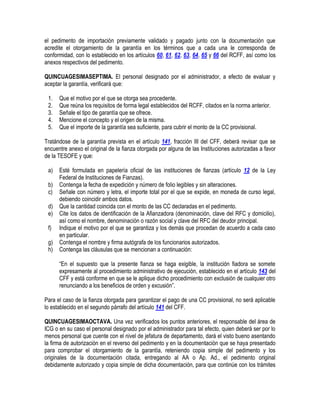 el pedimento de importación previamente validado y pagado junto con la documentación que
acredite el otorgamiento de la garantía en los términos que a cada una le corresponda de
conformidad, con lo establecido en los artículos 60, 61, 62, 63, 64, 65 y 66 del RCFF, así como los
anexos respectivos del pedimento.
QUINCUAGESIMASEPTIMA. El personal designado por el administrador, a efecto de evaluar y
aceptar la garantía, verificará que:
1.
2.
3.
4.
5.

Que el motivo por el que se otorga sea procedente.
Que reúna los requisitos de forma legal establecidos del RCFF, citados en la norma anterior.
Señale el tipo de garantía que se ofrece.
Mencione el concepto y el origen de la misma.
Que el importe de la garantía sea suficiente, para cubrir el monto de la CC provisional.

Tratándose de la garantía prevista en el artículo 141, fracción III del CFF, deberá revisar que se
encuentre anexo el original de la fianza otorgada por alguna de las Instituciones autorizadas a favor
de la TESOFE y que:
a)
b)
c)
d)
e)
f)
g)
h)

Esté formulada en papelería oficial de las instituciones de fianzas (artículo 12 de la Ley
Federal de Instituciones de Fianzas).
Contenga la fecha de expedición y número de folio legibles y sin alteraciones.
Señale con número y letra, el importe total por el que se expide, en moneda de curso legal,
debiendo coincidir ambos datos.
Que la cantidad coincida con el monto de las CC declaradas en el pedimento.
Cite los datos de identificación de la Afianzadora (denominación, clave del RFC y domicilio),
así como el nombre, denominación o razón social y clave del RFC del deudor principal.
Indique el motivo por el que se garantiza y los demás que procedan de acuerdo a cada caso
en particular.
Contenga el nombre y firma autógrafa de los funcionarios autorizados.
Contenga las cláusulas que se mencionan a continuación:
“En el supuesto que la presente fianza se haga exigible, la institución fiadora se somete
expresamente al procedimiento administrativo de ejecución, establecido en el artículo 143 del
CFF y está conforme en que se le aplique dicho procedimiento con exclusión de cualquier otro
renunciando a los beneficios de orden y excusión”.

Para el caso de la fianza otorgada para garantizar el pago de una CC provisional, no será aplicable
lo establecido en el segundo párrafo del artículo 141 del CFF.
QUINCUAGESIMAOCTAVA. Una vez verificados los puntos anteriores, el responsable del área de
ICG o en su caso el personal designado por el administrador para tal efecto, quien deberá ser por lo
menos personal que cuente con el nivel de jefatura de departamento, dará el visto bueno asentando
la firma de autorización en el reverso del pedimento y en la documentación que se haya presentado
para comprobar el otorgamiento de la garantía, reteniendo copia simple del pedimento y los
originales de la documentación citada, entregando al AA o Ap. Ad., el pedimento original
debidamente autorizado y copia simple de dicha documentación, para que continúe con los trámites

 