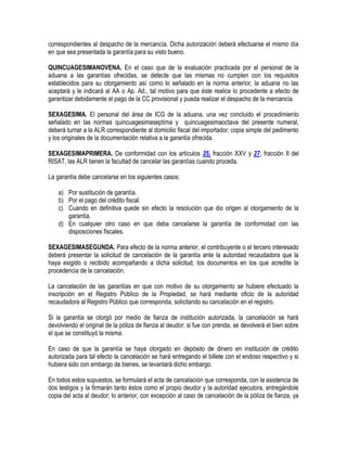 correspondientes al despacho de la mercancía. Dicha autorización deberá efectuarse el mismo día
en que sea presentada la garantía para su visto bueno.
QUINCUAGESIMANOVENA. En el caso que de la evaluación practicada por el personal de la
aduana a las garantías ofrecidas, se detecte que las mismas no cumplen con los requisitos
establecidos para su otorgamiento así como lo señalado en la norma anterior, la aduana no las
aceptará y le indicará al AA o Ap. Ad., tal motivo para que éste realice lo procedente a efecto de
garantizar debidamente el pago de la CC provisional y pueda realizar el despacho de la mercancía.
SEXAGESIMA. El personal del área de ICG de la aduana, una vez concluido el procedimiento
señalado en las normas quincuagesimaseptima y quincuagesimaoctava del presente numeral,
deberá turnar a la ALR correspondiente al domicilio fiscal del importador, copia simple del pedimento
y los originales de la documentación relativa a la garantía ofrecida.
SEXAGESIMAPRIMERA. De conformidad con los artículos 25, fracción XXV y 27, fracción II del
RISAT, las ALR tienen la facultad de cancelar las garantías cuando proceda.
La garantía debe cancelarse en los siguientes casos:
a) Por sustitución de garantía.
b) Por el pago del crédito fiscal.
c) Cuando en definitiva quede sin efecto la resolución que dio origen al otorgamiento de la
garantía.
d) En cualquier otro caso en que deba cancelarse la garantía de conformidad con las
disposiciones fiscales.
SEXAGESIMASEGUNDA. Para efecto de la norma anterior, el contribuyente o el tercero interesado
deberá presentar la solicitud de cancelación de la garantía ante la autoridad recaudadora que la
haya exigido o recibido acompañando a dicha solicitud, los documentos en los que acredite la
procedencia de la cancelación.
La cancelación de las garantías en que con motivo de su otorgamiento se hubiere efectuado la
inscripción en el Registro Público de la Propiedad, se hará mediante oficio de la autoridad
recaudadora al Registro Público que corresponda, solicitando su cancelación en el registro.
Si la garantía se otorgó por medio de fianza de institución autorizada, la cancelación se hará
devolviendo el original de la póliza de fianza al deudor; si fue con prenda, se devolverá el bien sobre
el que se constituyó la misma.
En caso de que la garantía se haya otorgado en depósito de dinero en institución de crédito
autorizada para tal efecto la cancelación se hará entregando el billete con el endoso respectivo y si
hubiera sido con embargo de bienes, se levantará dicho embargo.
En todos estos supuestos, se formulará el acta de cancelación que corresponda, con la asistencia de
dos testigos y la firmarán tanto éstos como el propio deudor y la autoridad ejecutora, entregándole
copia del acta al deudor; lo anterior, con excepción al caso de cancelación de la póliza de fianza, ya

 