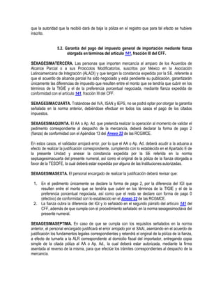 que la autoridad que la recibió dará de baja la póliza en el registro que para tal efecto se hubiere
inscrito.
5.2. Garantía del pago del impuesto general de importación mediante fianza
otorgada en términos del artículo 141, fracción III del CFF.
SEXAGESIMATERCERA. Las personas que importen mercancía al amparo de los Acuerdos de
Alcance Parcial o a sus Protocolos Modificatorios, suscritos por México en la Asociación
Latinoamericana de Integración (ALADI) y que tengan la constancia expedida por la SE, referente a
que el acuerdo de alcance parcial ha sido negociado y está pendiente su publicación, garantizarán
únicamente las diferencias de impuesto que resulten entre el monto que se tendría que cubrir en los
términos de la TIGIE y el de la preferencia porcentual negociada, mediante fianza expedida de
conformidad con el artículo 141, fracción III del CFF.
SEXAGESIMACUARTA. Tratándose del IVA, ISAN y IEPS, no se podrá optar por otorgar la garantía
señalada en la norma anterior, debiéndose efectuar en todos los casos el pago de los citados
impuestos.
SEXAGESIMAQUINTA. El AA o Ap. Ad. que pretenda realizar la operación al momento de validar el
pedimento correspondiente al despacho de la mercancía, deberá declarar la forma de pago 2
(fianza) de conformidad con el Apéndice 13 del Anexo 22 de las RCGMCE.
En estos casos, el validador arrojará error, por lo que el AA o Ap. Ad. deberá acudir a la aduana a
efecto de realizar la justificación correspondiente, cumpliendo con lo establecido en el Apartado E de
la presente Unidad y anexar la constancia expedida por la SE referida en la norma
septuagesimacuarta del presente numeral, así como el original de la póliza de la fianza otorgada a
favor de la TESOFE, la cual deberá estar expedida por alguna de las Instituciones autorizadas.
SEXAGESIMASEXTA. El personal encargado de realizar la justificación deberá revisar que:
1. En el pedimento únicamente se declare la forma de pago 2, por la diferencia del IGI que
resulten entre el monto que se tendría que cubrir en los términos de la TIGIE y el de la
preferencia porcentual negociada, así como que el resto se declare con forma de pago 0
(efectivo) de conformidad con lo establecido en el Anexo 22 de las RCGMCE.
2. La fianza cubra la diferencia del IGI y lo señalado en el segundo párrafo del artículo 141 del
CFF, además de que cumpla con el procedimiento señalado en la norma sexagesimoctava del
presente numeral.
SEXAGESIMASEPTIMA. En caso de que se cumpla con los requisitos señalados en la norma
anterior, el personal encargado justificará el error arrojado por el SAAI, asentando en el acuerdo de
justificación los fundamentos legales correspondientes y retendrá el original de la póliza de la fianza,
a efecto de turnarla a la ALR correspondiente al domicilio fiscal del importador, entregando copia
simple de la citada póliza al AA o Ap. Ad., la cual deberá estar autorizada, mediante la firma
asentada al reverso de la misma, para que efectúe los trámites correspondientes al despacho de la
mercancía.

 