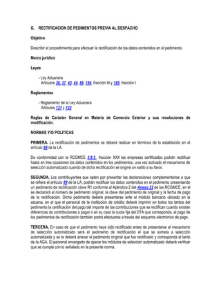 G. RECTIFICACION DE PEDIMENTOS PREVIA AL DESPACHO
Objetivo
Describir el procedimiento para efectuar la rectificación de los datos contenidos en el pedimento.
Marco jurídico
Leyes
- Ley Aduanera
Artículos 36, 37, 43, 44, 89, 184, fracción III y 185, fracción I
Reglamentos
- Reglamento de la Ley Aduanera
Artículos 121 y 122
Reglas de Carácter General en Materia de Comercio Exterior y sus resoluciones de
modificación.
NORMAS Y/O POLITICAS
PRIMERA. La rectificación de pedimentos se deberá realizar en términos de lo establecido en el
artículo 89 de la LA.
De conformidad con la RCGMCE 3.8.3., fracción XXII las empresas certificadas podrán rectificar
hasta en tres ocasiones los datos contenidos en los pedimentos, una vez activado el mecanismo de
selección automatizado cuando de dicha rectificación se origine un saldo a su favor.
SEGUNDA. Los contribuyentes que opten por presentar las declaraciones complementarias a que
se refiere el artículo 89 de la LA, podrán rectificar los datos contenidos en el pedimento presentando
un pedimento de rectificación clave R1 conforme al Apéndice 2 del Anexo 22 de las RCGMCE, en el
se declarará el número de pedimento original, la clave del pedimento de original y la fecha de pago
de la rectificación. Dicho pedimento deberá presentarse ante el módulo bancario ubicado en la
aduana, en el que el personal de la institución de crédito deberá imprimir en todos los tantos del
pedimento la certificación del pago del importe de las contribuciones que se rectifican cuando existan
diferencias de contribuciones a pagar o en su caso la cuota fija del DTA que corresponda, el pago de
los pedimentos de rectificación también podrá efectuarse a través del esquema electrónico de pago.
TERCERA. En caso de que el pedimento haya sido rectificado antes de presentarse al mecanismo
de selección automatizado será el pedimento de rectificación el que se someta a selección
automatizada y se le deberá anexar el pedimento original que fue rectificado y corresponda al tanto
de la AGA. El personal encargado de operar los módulos de selección automatizado deberá verificar
que se cumpla con lo señalado en la presente norma.

 