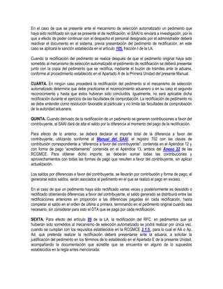 En el caso de que se presente ante el mecanismo de selección automatizado un pedimento que
haya sido rectificado sin que se presente el de rectificación, el SAAI lo enviará a investigación, por lo
que a efecto de poder continuar con el despacho el personal designado por el administrador deberá
reactivar el documento en el sistema, previa presentación del pedimento de rectificación, en este
caso se aplicará la sanción establecida en el artículo 185, fracción I de la LA.
Cuando la rectificación del pedimento se realice después de que el pedimento original haya sido
sometido al mecanismo de selección automatizado el pedimento de rectificación se deberá presentar
junto con la copia del pedimento que se rectifica, mediante el buzón de trámites ante la aduana,
conforme al procedimiento establecido en el Apartado A de la Primera Unidad del presente Manual.
CUARTA. En ningún caso procederá la rectificación del pedimento si el mecanismo de selección
automatizado determina que debe practicarse el reconocimiento aduanero o en su caso el segundo
reconocimiento y hasta que éstos hubieran sido concluidos. Igualmente, no será aplicable dicha
rectificación durante el ejercicio de las facultades de comprobación. La rectificación de pedimento no
se debe entender como resolución favorable al particular y no limita las facultades de comprobación
de la autoridad aduanera.
QUINTA. Cuando derivado de la rectificación de un pedimento se generen contribuciones a favor del
contribuyente, el SAAI dará de alta el saldo por la diferencia al momento del pago de la rectificación.
Para efecto de lo anterior, se deberá declarar el importe total de la diferencia a favor del
contribuyente, utilizando conforme al Manual del SAAI, el registro 702 con las claves de
contribución correspondiente a “diferencia a favor del contribuyente", contenida en el Apéndice 12 y
con forma de pago “acreditamiento” contenida en el Apéndice 13, ambos del Anexo 22 de las
RCGMCE. Para obtener dicho importe, se deberán sumar todas las contribuciones y
aprovechamientos con todas las formas de pago que resulten a favor del contribuyente, sin aplicar
actualización.
Los saldos por diferencias a favor del contribuyente, se llevarán por contribución y forma de pago; al
generarse estos saldos, serán asociados al pedimento en el que se realizó el pago en exceso.
En el caso de que un pedimento haya sido rectificado varias veces y posteriormente es desistido o
rectificado obteniendo diferencias a favor del contribuyente, el saldo generado se distribuirá entre las
rectificaciones anteriores en proporción a las diferencias pagadas en cada rectificación, hasta
completar el saldo en el orden de última a primera, terminando en el pedimento original cuando sea
necesario, sin considerar para esto el DTA que se paga por cada rectificación.
SEXTA. Para efecto del artículo 89 de la LA, la rectificación del RFC, en pedimentos que ya
hubieran sido sometidos al mecanismo de selección automatizado se podrá realizar por única vez,
cuando se cumplan con los requisitos establecidos en la RCGMCE 2.1.5., para lo cual el AA o Ap.
Ad. que pretenda realizar la rectificación deberá presentarse ante la aduana, a solicitar la
justificación del pedimento en los términos de lo establecido en el Apartado E de la presente Unidad,
acompañando la documentación que acredite que se encuentra en alguno de lo supuestos
establecidos en la regla antes mencionada.

 