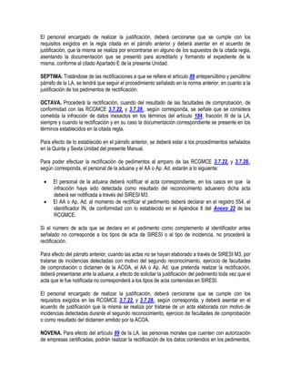 El personal encargado de realizar la justificación, deberá cerciorarse que se cumple con los
requisitos exigidos en la regla citada en el párrafo anterior y deberá asentar en el acuerdo de
justificación, que la misma se realiza por encontrarse en alguno de los supuestos de la citada regla,
asentando la documentación que se presentó para acreditarlo y formando el expediente de la
misma, conforme al citado Apartado E de la presente Unidad.
SEPTIMA. Tratándose de las rectificaciones a que se refiere el artículo 89 antepenúltimo y penúltimo
párrafo de la LA, se tendrá que seguir el procedimiento señalado en la norma anterior, en cuanto a la
justificación de los pedimentos de rectificación.
OCTAVA. Procederá la rectificación, cuando del resultado de las facultades de comprobación, de
conformidad con las RCGMCE 3.7.22. y 3.7.28., según corresponda, se señale que se considera
cometida la infracción de datos inexactos en los términos del artículo 184, fracción III de la LA,
siempre y cuando la rectificación y en su caso la documentación correspondiente se presente en los
términos establecidos en la citada regla.
Para efecto de lo establecido en el párrafo anterior, se deberá estar a los procedimientos señalados
en la Quinta y Sexta Unidad del presente Manual.
Para poder efectuar la rectificación de pedimentos al amparo de las RCGMCE 3.7.22. y 3.7.28.,
según corresponda, el personal de la aduana y el AA o Ap. Ad. estarán a lo siguiente:



El personal de la aduana deberá notificar el acta correspondiente, en los casos en que la
infracción haya sido detectada como resultado del reconocimiento aduanero dicha acta
deberá ser notificada a través del SIRESI M3.
El AA o Ap. Ad. al momento de rectificar el pedimento deberá declarar en el registro 554, el
identificador IN, de conformidad con lo establecido en el Apéndice 8 del Anexo 22 de las
RCGMCE.

Si el número de acta que se declara en el pedimento como complemento al identificador antes
señalado no corresponde a los tipos de acta de SIRESI o al tipo de incidencia, no procederá la
rectificación.
Para efecto del párrafo anterior, cuando las actas no se hayan elaborado a través de SIRESI M3, por
tratarse de incidencias detectadas con motivo del segundo reconocimiento, ejercicio de facultades
de comprobación o dictamen de la ACOA, el AA o Ap. Ad. que pretenda realizar la rectificación,
deberá presentarse ante la aduana, a efecto de solicitar la justificación del pedimento toda vez que el
acta que le fue notificada no corresponderá a los tipos de acta contenidas en SIRESI.
El personal encargado de realizar la justificación, deberá cerciorarse que se cumple con los
requisitos exigidos en las RCGMCE 3.7.22. y 3.7.28., según corresponda, y deberá asentar en el
acuerdo de justificación que la misma se realiza por tratarse de un acta elaborada con motivo de
incidencias detectadas durante el segundo reconocimiento, ejercicio de facultades de comprobación
o como resultado del dictamen emitido por la ACOA.
NOVENA. Para efecto del artículo 89 de la LA, las personas morales que cuenten con autorización
de empresas certificadas, podrán realizar la rectificación de los datos contenidos en los pedimentos,

 