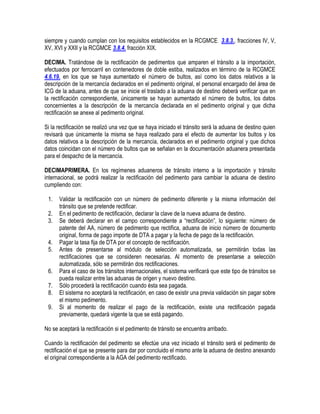 siempre y cuando cumplan con los requisitos establecidos en la RCGMCE 3.8.3., fracciones IV, V,
XV, XVI y XXII y la RCGMCE 3.8.4. fracción XIX.
DECIMA. Tratándose de la rectificación de pedimentos que amparen el tránsito a la importación,
efectuados por ferrocarril en contenedores de doble estiba, realizados en término de la RCGMCE
4.6.19. en los que se haya aumentado el número de bultos, así como los datos relativos a la
descripción de la mercancía declarados en el pedimento original, el personal encargado del área de
ICG de la aduana, antes de que se inicie el traslado a la aduana de destino deberá verificar que en
la rectificación correspondiente, únicamente se hayan aumentado el número de bultos, los datos
concernientes a la descripción de la mercancía declarada en el pedimento original y que dicha
rectificación se anexe al pedimento original.
Si la rectificación se realizó una vez que se haya iniciado el tránsito será la aduana de destino quien
revisará que únicamente la misma se haya realizado para el efecto de aumentar los bultos y los
datos relativos a la descripción de la mercancía, declarados en el pedimento original y que dichos
datos coincidan con el número de bultos que se señalan en la documentación aduanera presentada
para el despacho de la mercancía.
DECIMAPRIMERA. En los regímenes aduaneros de tránsito interno a la importación y tránsito
internacional, se podrá realizar la rectificación del pedimento para cambiar la aduana de destino
cumpliendo con:
1.
2.
3.
4.
5.
6.
7.
8.
9.

Validar la rectificación con un número de pedimento diferente y la misma información del
tránsito que se pretende rectificar.
En el pedimento de rectificación, declarar la clave de la nueva aduana de destino.
Se deberá declarar en el campo correspondiente a “rectificación”, lo siguiente: número de
patente del AA, número de pedimento que rectifica, aduana de inicio número de documento
original, forma de pago importe de DTA a pagar y la fecha de pago de la rectificación.
Pagar la tasa fija de DTA por el concepto de rectificación.
Antes de presentarse al módulo de selección automatizada, se permitirán todas las
rectificaciones que se consideren necesarias. Al momento de presentarse a selección
automatizada, sólo se permitirán dos rectificaciones.
Para el caso de los tránsitos internacionales, el sistema verificará que este tipo de tránsitos se
pueda realizar entre las aduanas de origen y nuevo destino.
Sólo procederá la rectificación cuando ésta sea pagada.
El sistema no aceptará la rectificación, en caso de existir una previa validación sin pagar sobre
el mismo pedimento.
Si al momento de realizar el pago de la rectificación, existe una rectificación pagada
previamente, quedará vigente la que se está pagando.

No se aceptará la rectificación si el pedimento de tránsito se encuentra arribado.
Cuando la rectificación del pedimento se efectúe una vez iniciado el tránsito será el pedimento de
rectificación el que se presente para dar por concluido el mismo ante la aduana de destino anexando
el original correspondiente a la AGA del pedimento rectificado.

 
