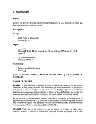 H. DESISTIMIENTOS
Objetivo
Describir los diferentes tipos de desistimiento contemplados en la LA y detallar los procesos que
deben cumplirse para tramitar los mismos.
Marco jurídico
Códigos
- Código Fiscal de la Federación
- Artículos 18 y 19.
Leyes
- Ley Aduanera
Artículos 23, 36, 89, 93, 103, tercer párrafo 119 último párrafo, 120 fracción III y 135-D,
fracción III.
- Ley Federal de Derechos
Artículo 49, fracción IV.
Reglamentos
- Reglamento de la Ley Aduanera
Artículo 123.
Reglas de Carácter General en Materia de Comercio Exterior y sus resoluciones de
modificación.
NORMAS Y/O POLITICAS
PRIMERA. El desistimiento de un régimen aduanero procederá hasta antes de que se active el
mecanismo de selección automatizado para el efecto de que retorne la mercancía de procedencia
extranjera o se retire de la aduana la de origen nacional. También procederá el desistimiento
tratándose de mercancía que se encuentre bajo el régimen de depósito fiscal para que se retorne al
extranjero la de esa procedencia o se reincorporen al mercado nacional la mercancía nacional.
En los casos en que el desistimiento se tenga que efectuar a través de la presentación de un
pedimento se utilizará la clave K1 y tratándose del desistimiento de mercancía que se encuentre
bajo el régimen de depósito fiscal, se deberá utilizar un pedimento con clave K2, de conformidad con
lo establecido en el Apéndice 2 del Anexo 22 de las RCGMCE.
SEGUNDA. Tratándose de las exportaciones que se realicen por aduanas de tráfico aéreo,
marítimo, terrestres o interiores el desistimiento procederá inclusive después de que se haya

 