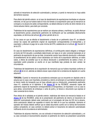 activado el mecanismo de selección automatizado y siempre y cuando la mercancía no haya salido
del territorio nacional.
Para efecto del párrafo anterior, en el caso de desistimiento de exportaciones tramitadas en aduanas
interiores, en las que se hubiera dado el inicio de tránsito a la exportación para que la mercancía se
condujera a la aduana de salida correspondiente, se deberá efectuar el arribo de dicho tránsito en la
misma aduana interior, para darlo por concluido.
Tratándose de las exportaciones que se realicen por aduanas aéreas y marítimas, se podrá efectuar
el desistimiento parcial, presentando pedimento de rectificación por las cantidades efectivamente
exportadas, en términos del artículo 89, primer párrafo de la LA.
En los casos en que se efectúe el desistimiento a través de un pedimento clave K1, se deberán
anexar las copias del pedimento original de exportación correspondientes al transportista y al
exportador y efectuar el pago de la cuota mínima del DTA, establecida en el artículo 49, fracción IV
de la LFD.
En caso de desistimiento de exportaciones definitivas, el contribuyente estará obligado a reintegrar
el monto del IVA devuelto o acreditado determinado con base en el valor comercial declarado en el
pedimento de exportación de que se trate, únicamente cuando haya obtenido devolución o efectuado
el acreditamiento de los saldos a favor declarados con motivo de la exportación definitiva, en estos
casos, a efecto de acreditar que no se obtuvo devolución o acreditamiento de saldos a favor, el
exportador podrá presentar un escrito en el que manifieste bajo protesta de decir verdad, tal
circunstancia.
Tratándose del desistimiento de la exportación de mercancía que se hubiera importado conforme al
artículo 86 de la LA, además se deberá anexar copia simple de la constancia de depósito en cuenta
aduanera.
TERCERA. Cuando la mercancía de procedencia extranjera que se encuentre en depósito ante la
aduana que no vaya a ser importada, procederá su retorno al extranjero el cual deberá realizarse por
el mismo medio de transporte que se haya utilizado para su introducción, presentando pedimento
clave K1, contenida en el Apéndice 2 del Anexo 22 de las RCGMCE, anexando copias del
pedimento original de importación correspondientes al transportista y al importador o en su caso la
guía aérea, conocimiento de embarque o carta de porte y la factura o documento que exprese el
valor comercial de la misma.
Para efecto de lo señalado en el párrafo anterior, tratándose del retorno de mercancía listada en el
Anexo 10 de las RCGMCE, antes de la presentación del pedimento de retorno al mecanismo de
selección automatizado deberá estar autorizado por el encargado del área de ICG de la aduana,
dicha autorización deberá ser expedida el mismo día hábil en la que fue solicitada. Asimismo el
operador del módulo deberá verificar que el citado documento cuente con la rúbrica del funcionario
público competente, en caso contrario no deberá activar el mecanismo de selección automatizado
notificando de tal circunstancia al administrador.
Tratándose de aduanas interiores, una vez activado el mecanismo de selección automatizado y, en
su caso concluido el reconocimiento aduanero el pedimento de retorno se presentará nuevamente

 