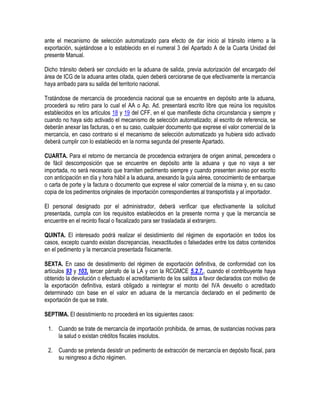 ante el mecanismo de selección automatizado para efecto de dar inicio al tránsito interno a la
exportación, sujetándose a lo establecido en el numeral 3 del Apartado A de la Cuarta Unidad del
presente Manual.
Dicho tránsito deberá ser concluido en la aduana de salida, previa autorización del encargado del
área de ICG de la aduana antes citada, quien deberá cerciorarse de que efectivamente la mercancía
haya arribado para su salida del territorio nacional.
Tratándose de mercancía de procedencia nacional que se encuentre en depósito ante la aduana,
procederá su retiro para lo cual el AA o Ap. Ad. presentará escrito libre que reúna los requisitos
establecidos en los artículos 18 y 19 del CFF, en el que manifieste dicha circunstancia y siempre y
cuando no haya sido activado el mecanismo de selección automatizado; al escrito de referencia, se
deberán anexar las facturas, o en su caso, cualquier documento que exprese el valor comercial de la
mercancía, en caso contrario si el mecanismo de selección automatizado ya hubiera sido activado
deberá cumplir con lo establecido en la norma segunda del presente Apartado.
CUARTA. Para el retorno de mercancía de procedencia extranjera de origen animal, perecedera o
de fácil descomposición que se encuentre en depósito ante la aduana y que no vaya a ser
importada, no será necesario que tramiten pedimento siempre y cuando presenten aviso por escrito
con anticipación en día y hora hábil a la aduana, anexando la guía aérea, conocimiento de embarque
o carta de porte y la factura o documento que exprese el valor comercial de la misma y, en su caso
copia de los pedimentos originales de importación correspondientes al transportista y al importador.
El personal designado por el administrador, deberá verificar que efectivamente la solicitud
presentada, cumpla con los requisitos establecidos en la presente norma y que la mercancía se
encuentre en el recinto fiscal o fiscalizado para ser trasladada al extranjero.
QUINTA. El interesado podrá realizar el desistimiento del régimen de exportación en todos los
casos, excepto cuando existan discrepancias, inexactitudes o falsedades entre los datos contenidos
en el pedimento y la mercancía presentada físicamente.
SEXTA. En caso de desistimiento del régimen de exportación definitiva, de conformidad con los
artículos 93 y 103, tercer párrafo de la LA y con la RCGMCE 5.2.7., cuando el contribuyente haya
obtenido la devolución o efectuado el acreditamiento de los saldos a favor declarados con motivo de
la exportación definitiva, estará obligado a reintegrar el monto del IVA devuelto o acreditado
determinado con base en el valor en aduana de la mercancía declarado en el pedimento de
exportación de que se trate.
SEPTIMA. El desistimiento no procederá en los siguientes casos:
1. Cuando se trate de mercancía de importación prohibida, de armas, de sustancias nocivas para
la salud o existan créditos fiscales insolutos.
2. Cuando se pretenda desistir un pedimento de extracción de mercancía en depósito fiscal, para
su reingreso a dicho régimen.

 