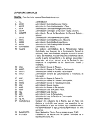 DISPOSICIONES GENERALES
PRIMERA. Para efectos del presente Manual se entenderá por:
1.
2.
3.
4.
5.
6.

AA
ACCE
ACCG
ACIA
ACIFA
ACNCEA

7.
8.
9.
10.
11.
12.

ACOA
ACPA
ACDB
ACRA
Administrador
Aduana

13.
14.
15.
16.

AGA
AGSC
AGAFF
AGCTI

17.
18.
19.
20.
21.
22.
23.
24.
25.
26.
27.

AGE
AGGC
AGRS
AGJ
AGR
ALAF
ALJ
ALR
ALSC
Ap. Ad.
Artefacto naval

28.
29.

BANJERCITO
CAAAREM

Agente aduanal.
Administración Central de Comercio Exterior.
Administración Central de Contabilidad y Glosa.
Administración Central de Investigación Aduanera.
Administración Central para la Inspección Fiscal y Aduanera.
Administración Central de Normatividad de Comercio Exterior y
Aduanal.
Administración Central de Operación Aduanera.
Administración Central de Planeación Aduanera.
Administración Central de Destino de Bienes.
Administración Central de Regulación Aduanera.
Administrador de la aduana.
Las unidades administrativas de la Administración Pública
Centralizada, que dependen de la Administración General de
Aduanas y tienen como funciones principales: controlar la entrada
y salida de mercancía, recaudar impuestos al comercio exterior,
ejecutar la parte correspondiente a las políticas económicas y
comerciales, así como, ejecutar actos de fiscalización para
comprobar el cumplimiento de las disposiciones fiscales y
aduaneras.
Administración General de Aduanas.
Administración General de Servicios al Contribuyente.
Administración General de Auditoría Fiscal Federal.
Administración General de Comunicaciones y Tecnologías de
Información.
Administración General de Evaluación.
Administración General de Grandes Contribuyentes.
Administración General de Recursos y Servicios.
Administración General Jurídica.
Administración General de Recaudación.
Administración Local de Auditoría Fiscal.
Administración Local Jurídica.
Administración Local de Recaudación.
Administración Local de Servicios al Contribuyente.
Apoderado aduanal.
Cualquier otra estructura fija o flotante, que sin haber sido
diseñada y construida para navegar, sea susceptible de ser
desplazada sobre el agua por sí misma o por una embarcación, o
bien construida sobre el agua, para el cumplimiento de sus fines
operativos.
Banco Nacional del Ejército, Fuerza Aérea y Armada, S.N.C.
Confederación de Asociaciones de Agentes Aduanales de la
República Mexicana, A.C.

 