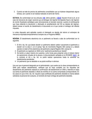 3. Cuando se trate de previos de pedimentos consolidados que ya hubieran despachado alguna
remesa, aún cuando no se hubiese realizado el cierre del mismo.
OCTAVA. De conformidad con los artículos 119, último párrafo y 135-D, fracción III de la LA, en el
caso de mercancía de origen nacional que se extraigan del régimen de depósito fiscal o del régimen
de recinto fiscalizado estratégico para reincorporarse al mercado nacional, cuando el contribuyente
que haya obtenido la devolución o efectuado el acreditamiento del IVA se desista del régimen,
deberá anexar al escrito de desistimiento el documento en el que conste el reintegro del referido
impuesto.
Lo antes dispuesto será aplicable cuando el interesado se desista del retorno al extranjero de
mercancía importada temporalmente al amparo de un Programa IMMEX.
NOVENA. El desistimiento electrónico de un pedimento se llevará a cabo de conformidad con lo
siguiente:
1. El AA o Ap. Ad. que desee desistir un pedimento deberá validar nuevamente el pedimento a
desistir con la clave 3, en el campo “tipo de movimiento Registro 500 (campo 2) y deberá
asentar en éste la firma electrónica del pedimento original Registro 500, (campo 6).
2. El pedimento se registrará en SAAI como “pedimento pendiente por desistir”.
3. Se tendrá un plazo máximo de cuarenta y ocho horas para presentar ante el módulo interior
de operaciones virtuales de la aduana, la documentación señalada en la RCGMCE 2.2.7., de
lo contrario el AA o Ap. Ad. no podrá realizar operaciones hasta no solventar los
desistimientos pendientes.
4. Un pedimento que es desistido no se podrá rectificar ni eliminar.
Una vez que el personal designado por el administrador, que cuente con la clave correspondiente en
SAAI para realizar desistimientos, verificará que se haya cumplido con los requisitos del
desistimiento del pedimento realizará la confirmación del desistimiento en SAAI y retendrá en todos
sus tantos el pedimento desistido a efecto de remitirlo en la cuenta comprobada correspondiente. En
los casos en que el AA o Ap. Ad. requiera copia certificada del pedimento desistido la misma deberá
solicitarse al personal de la aduana, al momento de hacer entrega del pedimento desistido.

 