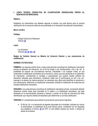 I.

JUNTA TECNICA CONSULTIVA DE CLASIFICACION ARANCELARIA PREVIA AL
DESPACHO DE MERCANCIA.

Objetivo
Establecer los lineamientos que deberán seguirse al solicitar una junta técnica para la correcta
clasificación de la mercancía antes de ser presentada en el mecanismo de selección automatizado.
Marco Jurídico
Códigos
- Código Fiscal de la Federación
Artículo 18.
Leyes
- Ley Aduanera
Artículos 43, 44, 45 y 47.
Reglas de Carácter General en Materia de Comercio Exterior y sus resoluciones de
modificación.
NORMAS Y/O POLITICAS
PRIMERA. Las aduanas podrán llevar a cabo juntas técnicas consultivas de clasificación arancelaria
previas al despacho de mercancía, con el fin de otorgar a los contribuyentes y AA o Ap. Ad., la
posibilidad de exponer las circunstancias técnicas, industriales o de cualquier índole, en que
sustentarán la clasificación arancelaria de la mercancía, misma que será declarada en el pedimento
de importación, considerando lo complejo o especializado que pudiera resultar justificar los
elementos utilizados para identificarla, resultando viable que el contribuyente y/o AA o Ap. Ad.,
exponga a la aduana de manera personal, los elementos que utilizó para identificar la mercancía y
por consecuencia, determinar su clasificación arancelaria, evitando la notificación de incidencias por
inexacta clasificación arancelaria.
SEGUNDA. Las juntas técnicas consultivas de clasificación arancelaria previas, únicamente deberán
celebrarse cuando exista duda razonable en lo relativo a la clasificación arancelaria, que será
declarada en la documentación aduanera y siempre y cuando no se trate de mercancía de difícil
identificación que requiera análisis de laboratorio para determinar su correcta clasificación.
TERCERA. El procedimiento para solicitar la junta técnica previa será el siguiente:


El AA Ap. Ad. o la Asociación de Agentes Aduanales de la localidad, solicitará por escrito
al administrador, la celebración de la junta técnica previa, cumpliendo con los requisitos
que establece el artículo 18 del CFF, la cual deberá ingresar por buzón u oficialía de
partes de la aduana.

 