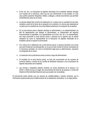 

El AA, Ap. Ad. o la Asociación de Agentes Aduanales de la localidad, deberán entregar
una muestra de la mercancía, salvo que por sus dimensiones no sea posible, en cuyo
caso podrán presentar fotografías, folletos, catálogos y demás documentos que permitan
la identificación plena de la misma.



La aduana deberá fijar la fecha de celebración en un plazo que no excederá de dos días,
contados a partir de la fecha de la recepción de la solicitud y la misma será celebrada en
un plazo que no excederá de cinco días hábiles posteriores a la recepción de la solicitud.



En la junta técnica previa, deberán participar el administrador o el subadministrador y/o
jefe de departamento que designe el administrador, un dictaminador del segundo
reconocimiento el importador o su representante y/o el AA o Ap. Ad. o su representante,
que haya promovido la junta técnica previa y personal de la agencia que se estime
necesario así como un representante de la Asociación de Agentes Aduanales de la
localidad cuando lo requiera el promovente.



Con motivo de la celebración de la junta técnica previa, la aduana levantará una minuta
que será firmada por los participantes, en la que se hará constar la fracción arancelaria de
la mercancía acordada, así como el fundamento legal para su determinación, anexando
una fotografía de la misma.



La resolución de la junta técnica previa correrá a cargo del administrador.



El resultado de la junta técnica previa, se hará del conocimiento de los usuarios de
comercio exterior, a través de los comités de facilitación aduanera y de la Asociación de
Agentes Aduanales de la localidad.



Las minutas y fotografías deberán remitirse vía correo electrónico de la aduana a la
ACOA, a efecto de que se hagan del conocimiento del resto de las aduanas, a través del
Sistema de Normatividad Aduanera para que puedan ser consultadas.

El promovente podrá solicitar que por razones de confidencialidad y secreto comercial, que la
información proporcionada para la determinación de la clasificación arancelaria, no se haga pública.

 