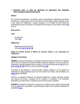 J. REGISTRO PARA LA TOMA DE MUESTRAS DE MERCANCIA QUE REQUIERA
INSTALACIONES O EQUIPOS ESPECIALES
Objetivo
Dar a conocer el procedimiento que deberán seguir los importadores o exportadores que deseen
inscribirse en el registro para la toma de muestras de mercancía estéril, radiactiva, peligrosa o para
la que requiera de instalaciones o equipos especiales, con la finalidad de estar exentas del
procedimiento de toma de muestras en el despacho de la mercancía a que se refiere el artículo 45
de la LA.
Marco jurídico
Leyes
- Ley Aduanera
Artículo 45.
Reglamentos
- Reglamento de la Ley Aduanera
Artículos 61, 62, 63, 64, 65 y 66.
Reglas de Carácter General en Materia de Comercio Exterior y sus resoluciones de
modificación.
NORMAS Y/O POLITICAS
PRIMERA. El presente procedimiento es aplicable exclusivamente para la inscripción en el “Registro
para la toma de muestras de mercancías estériles, radiactivas, peligrosas o las que requieran de
instalaciones o equipos especiales para su muestreo”, en los términos de los artículos 45, de la LA y
61, 62, 63, 64, 65 y 66 del RLA, así como de la RCGMCE 3.1.22.
Para efecto de este Apartado, la mercancía estéril, radiactiva, peligrosa o la que requieran de
instalaciones o equipos especiales para la toma de muestras de la misma, será la señalada en el
Anexo 23 de las RCGMCE.
Asimismo, se consideran mercancías que requieren instalaciones o equipos especiales, aquéllas
cuya apertura del envase o empaque que las contenga y la exposición a las condiciones
ambientales, les ocasione daño o inutilización para los fines que fueron concebidas.
SEGUNDA. Para obtener la inscripción o renovación en el registro a que se refieren los artículos 45
de la LA y 63 del RLA, el importador o exportador deberá cumplir con los requisitos establecidos en
la RCGMCE 3.1.22.

 