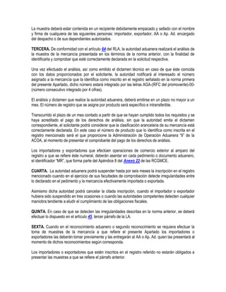 La muestra deberá estar contenida en un recipiente debidamente empacado y sellado con el nombre
y firma de cualquiera de las siguientes personas: importador, exportador, AA o Ap. Ad. encargado
del despacho o de sus dependientes autorizados.
TERCERA. De conformidad con el artículo 64 del RLA, la autoridad aduanera realizará el análisis de
la muestra de la mercancía presentada en los términos de la norma anterior, con la finalidad de
identificarla y comprobar que esté correctamente declarada en la solicitud respectiva.
Una vez efectuado el análisis, así como emitido el dictamen técnico en caso de que éste coincida
con los datos proporcionados por el solicitante, la autoridad notificará al interesado el número
asignado a la mercancía que la identifica como inscrito en el registro señalado en la norma primera
del presente Apartado, dicho número estará integrado por las letras AGA-(RFC del promovente)-00(número consecutivo integrado por 4 cifras).
El análisis y dictamen que realice la autoridad aduanera, deberá emitirse en un plazo no mayor a un
mes. El número de registro que se asigne por producto será específico e intransferible.
Transcurrido el plazo de un mes contado a partir de que se hayan cumplido todos los requisitos y se
haya acreditado el pago de los derechos de análisis, sin que la autoridad emita el dictamen
correspondiente, el solicitante podrá considerar que la clasificación arancelaria de su mercancía está
correctamente declarada. En este caso el número de producto que lo identifica como inscrita en el
registro mencionado será el que proporcione la Administración de Operación Aduanera “9” de la
ACOA, al momento de presentar el comprobante del pago de los derechos de análisis.
Los importadores y exportadores que efectúen operaciones de comercio exterior al amparo del
registro a que se refiere éste numeral, deberán asentar en cada pedimento o documento aduanero,
el identificador “MR”, que forma parte del Apéndice 8 del Anexo 22 de las RCGMCE.
CUARTA. La autoridad aduanera podrá suspender hasta por seis meses la inscripción en el registro
mencionado cuando en el ejercicio de sus facultades de comprobación detecte irregularidades entre
lo declarado en el pedimento y la mercancía efectivamente importada o exportada.
Asimismo dicha autoridad podrá cancelar la citada inscripción, cuando el importador o exportador
hubiera sido suspendido en tres ocasiones o cuando las autoridades competentes detecten cualquier
maniobra tendiente a eludir el cumplimiento de las obligaciones fiscales.
QUINTA. En caso de que se detecten las irregularidades descritas en la norma anterior, se deberá
efectuar lo dispuesto en el artículo 45, tercer párrafo de la LA.
SEXTA. Cuando en el reconocimiento aduanero o segundo reconocimiento se requiera efectuar la
toma de muestras de la mercancía a que refiere el presente Apartado los importadores o
exportadores las deberán tomar previamente y las entregarán al AA o Ap. Ad. quien las presentará al
momento de dichos reconocimientos según corresponda.
Los importadores o exportadores que estén inscritos en el registro referido no estarán obligados a
presentar las muestras a que se refiere el párrafo anterior.

 