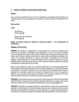 K. CONSULTAS SOBRE CLASIFICACION ARANCELARIA
Objetivo
Dar a conocer el procedimiento por el cual los importadores y exportadores podrán efectuar a la
autoridad aduanera, previo al despacho de la mercancía, consultas respecto a la clasificación de la
misma.
Marco jurídico
Leyes
- Ley Aduanera
Artículos 47 y 48.
- Código Fiscal de la Federación
Artículo 18 y 19.
Reglas de Carácter General en Materia de Comercio Exterior
modificación.

y sus resoluciones de

NORMAS Y/O POLITICAS
PRIMERA. Para efecto de lo establecido en el artículo 47 de la LA, cuando se considere que la
mercancía de importación o exportación puede clasificarse en más de una fracción arancelaria,
previo a la operación de comercio exterior que se pretenda realizar, las personas referidas en dicho
artículo podrán formular mediante escrito libre una consulta sobre la clasificación arancelaria de la
misma, el cual deberá presentarse en original y dos copias, acompañado por las muestras,
catálogos y demás elementos que permitan identificarla, ante el buzón de la aduana por la que se
pretenda realizar la operación de que se trate o ante la oficina de oficialía de partes de la autoridad
competente para resolver este tipo de consultas.
Dicha consulta además de cumplir con los requisitos establecidos en los artículos 18 y 19 del CFF,
deberá señalar las fracciones arancelarias que se consideren aplicables, las razones que sustenten
su apreciación y la fracción o fracciones con las que exista duda. El interesado podrá realizar el
despacho de la mercancía materia de la consulta, por conducto del AA o Ap. Ad., anexando al
pedimento una copia simple de la promoción mediante la cual formuló la consulta en la en la que
conste el sello de recibido por la autoridad ante la que se haya presentado.
SEGUNDA. El administrador enviará quincenalmente a la Administración Central de Normatividad de
Comercio Exterior y Aduanal de la AGJ, todas las consultas recibidas con sus anexos, para que sea
ésta la que resuelva conforme al procedimiento establecido en los artículos 47 y 48 de la LA.
TERCERA. Para efecto del presente Apartado se deberá efectuar el pago de las contribuciones
aplicables, de conformidad con la fracción arancelaria cuya tasa sea la más alta de entre las que se
considere se pueda clasificar la mercancía, así como pagar las CC, y cumplir con las regulaciones y
restricciones no arancelarias aplicables a las distintas fracciones arancelarias motivo de la consulta.

 